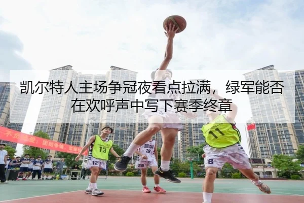 凯尔特人主场争冠夜看点拉满，绿军能否在欢呼声中写下赛季终章